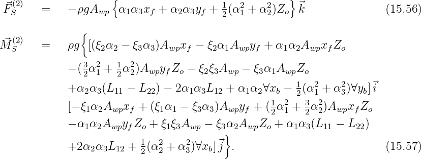    (2)                {                                 }
 ⃗FS     =    - ρgAwp   α1α3xf + α2 α3yf + 12(α21 + α22)Zo ⃗k                (15.56)

   (2)          {
M⃗S     =    ρg  [(ξ2α2 - ξ3α3 )Awpxf  - ξ2α1Awpyf  + α1 α2Awpxf Zo
                3 2   1  2
             - (2α1 + 2α 2)Awpyf Zo - ξ2ξ3Awp - ξ3α1AwpZo
             + α α  (L   - L   ) - 2α α L   + α α  ∀x  - 1(α2 + α2)∀y ]⃗i
                2  3  11    22      1 3  12     1 2  b   2  1     3   b
             [- ξ1α2Awpxf  +  (ξ1α1 - ξ3α3 )Awpyf + (12α21 + 32α22)Awpxf Zo
             - α α  A  y Z  +  ξ ξA    - ξ α A   Z  + α  α (L  -  L  )
                1  2 wp f  o    1 3 wp    3} 2  wp  o    1 3  11    22
             +2 α2α3L12 +  1(α2 + α2)∀xb]⃗j  .                            (15.57)
                           2  2    3
